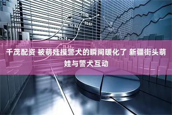 千茂配资 被萌娃摸警犬的瞬间暖化了 新疆街头萌娃与警犬互动
