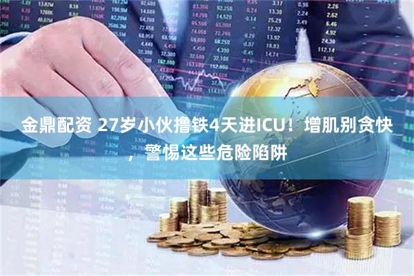 金鼎配资 27岁小伙撸铁4天进ICU！增肌别贪快，警惕这些危险陷阱