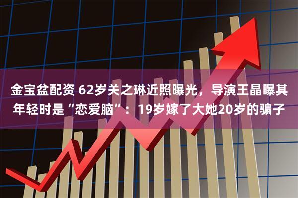 金宝盆配资 62岁关之琳近照曝光，导演王晶曝其年轻时是“恋爱脑”：19岁嫁了大她20岁的骗子