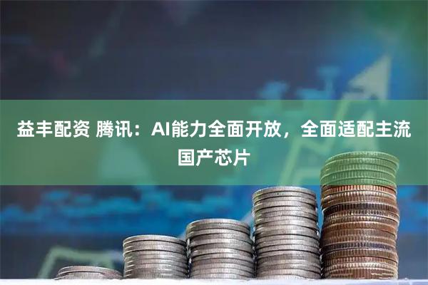 益丰配资 腾讯：AI能力全面开放，全面适配主流国产芯片