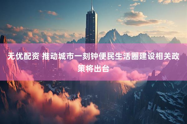 无优配资 推动城市一刻钟便民生活圈建设相关政策将出台