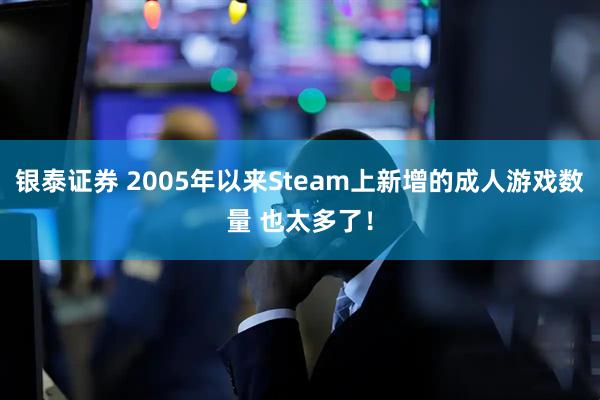 银泰证券 2005年以来Steam上新增的成人游戏数量 也太多了！