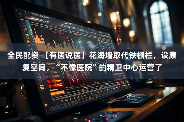 全民配资 【有医说医】花海墙取代铁栅栏，设康复空间，“不像医院”的精卫中心运营了