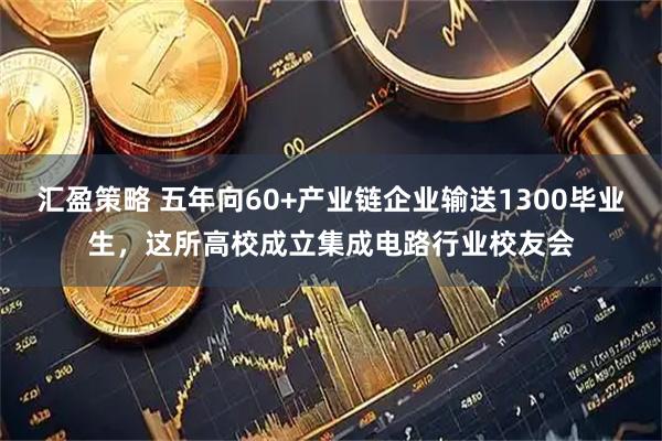 汇盈策略 五年向60+产业链企业输送1300毕业生，这所高校成立集成电路行业校友会