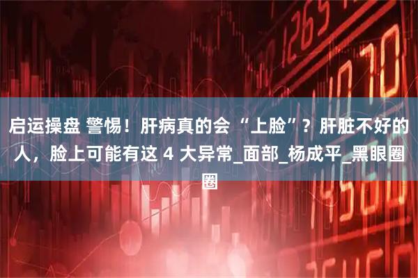 启运操盘 警惕！肝病真的会 “上脸”？肝脏不好的人，脸上可能有这 4 大异常_面部_杨成平_黑眼圈