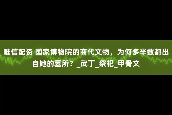 唯信配资 国家博物院的商代文物，为何多半数都出自她的墓所？_武丁_祭祀_甲骨文