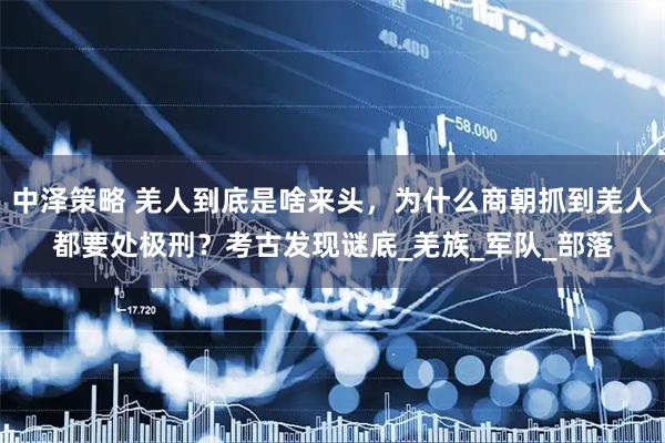 中泽策略 羌人到底是啥来头，为什么商朝抓到羌人都要处极刑？考古发现谜底_羌族_军队_部落