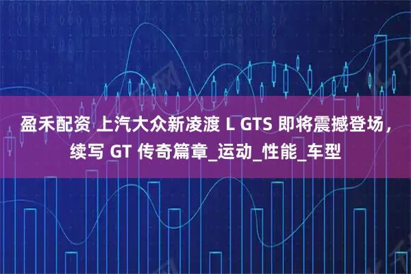 盈禾配资 上汽大众新凌渡 L GTS 即将震撼登场，续写 GT 传奇篇章_运动_性能_车型