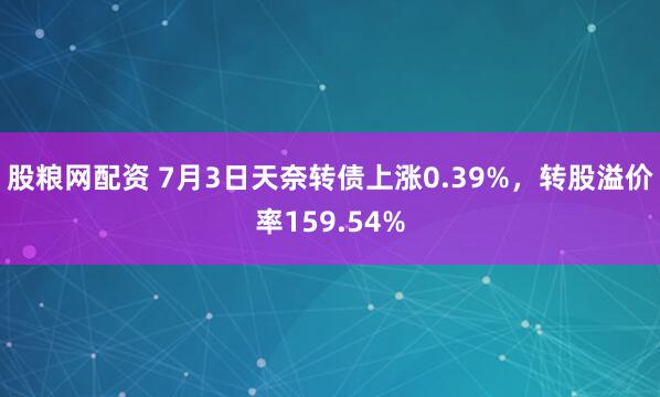 股粮网配资 7月3日天奈转债上涨0.39%，转股溢价率159.54%