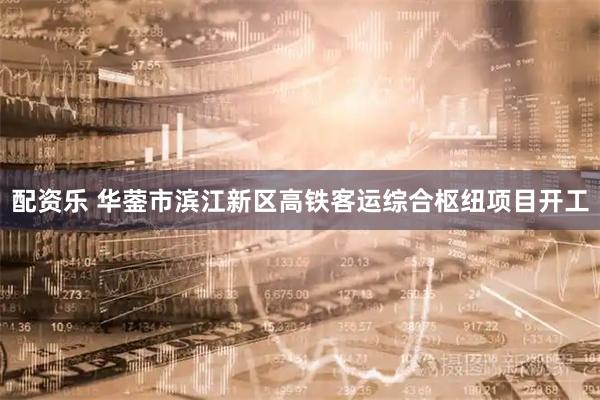 配资乐 华蓥市滨江新区高铁客运综合枢纽项目开工