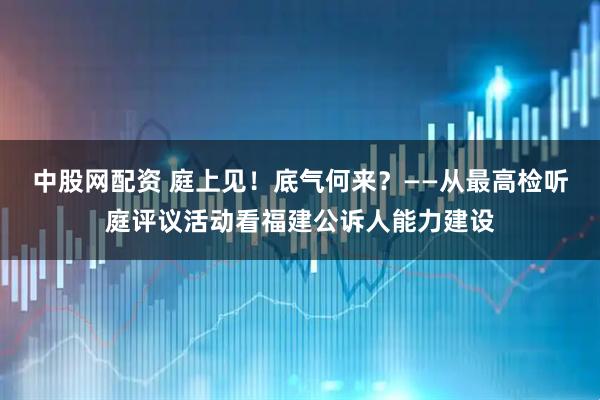 中股网配资 庭上见！底气何来？——从最高检听庭评议活动看福建公诉人能力建设