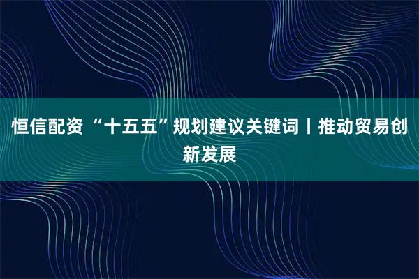 恒信配资 “十五五”规划建议关键词丨推动贸易创新发展