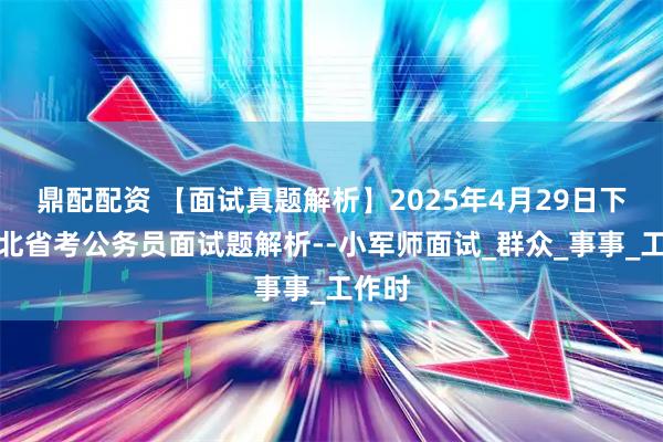 鼎配配资 【面试真题解析】2025年4月29日下午河北省考公务员面试题解析--小军师面试_群众_事事_工作时
