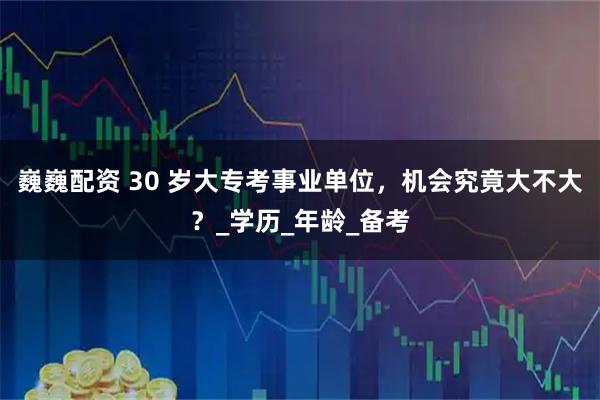 巍巍配资 30 岁大专考事业单位，机会究竟大不大？_学历_年龄_备考