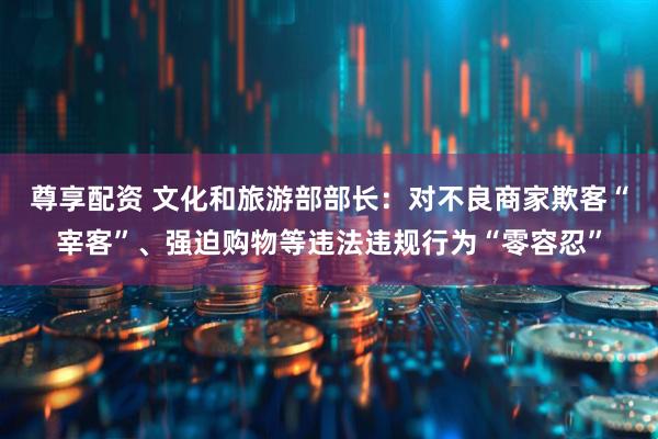 尊享配资 文化和旅游部部长：对不良商家欺客“宰客”、强迫购物等违法违规行为“零容忍”