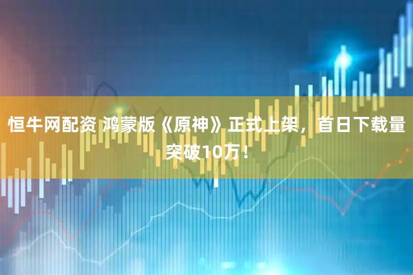 恒牛网配资 鸿蒙版《原神》正式上架，首日下载量突破10万！